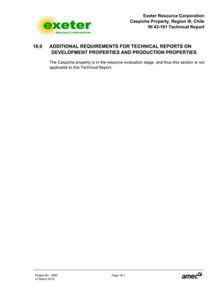 Exeter Resource Corporation
Caspiche Property, Region III, Chile
NI 43-101 Technical Report
Project No. 3083 Page 18-1
12 March 2010
18.0 ADDITIONAL REQUIREMENTS FOR TECHNICAL REPORTS ON
DEVELOPMENT PROPERTIES AND PRODUCTION PROPERTIES
The Caspiche property is in the resource evaluation stage, and thus this section is not
applicable to this Technical Report.
 