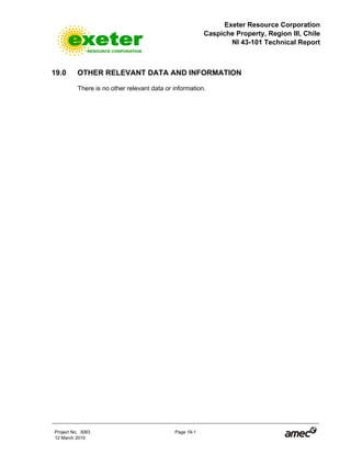 Exeter Resource Corporation
Caspiche Property, Region III, Chile
NI 43-101 Technical Report
Project No. 3083 Page 19-1
12 March 2010
19.0 OTHER RELEVANT DATA AND INFORMATION
There is no other relevant data or information.
 