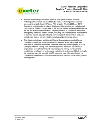 Exeter Resource Corporation
Caspiche Property, Region III, Chile
NI 43-101 Technical Report
Project No. 3083 Page 20-2
12 March 2010
• Preliminary metallurgical flotation testwork on sulphide material indicates
metallurgical recoveries are about 85% for better performing composites for
copper, and range between 30% and 70% for gold. Work in 2009 and 2010
focused on optimizing the grind and flotation conditions to improve metallurgical
performance. Gravity concentration of the rougher tailings showed gold losses that
are the focus of additional testwork. Ongoing testwork is focused on composites
arranged by pyrite and arsenic content, including ore hardness tests, flotation tests
to optimize regrind requirements and additional gravity concentration tests, and
locked cycle tests to provide reliable metallurgical performance values.
• The Caspiche Indicated and Inferred Mineral Resources are reported from a
combined open pit and underground mining scenario where each block was
evaluated to determine if the block should be potentially mined by open pit or by
underground block caving. Two alternate scenarios were also considered: a
single, large open pit scenario with no underground mining; and a scenario
combining a small open pit on the oxide material with underground block caving for
the remaining sulphide material. AMEC recommends a full trade-off study be
completed to assess the options that would provide the most robust mining method
for the project.
 