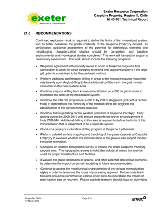Exeter Resource Corporation
Caspiche Property, Region III, Chile
NI 43-101 Technical Report
Project No. 3083 Page 21-1
12 March 2010
21.0 RECOMMENDATIONS
Continued exploration work is required to define the limits of the mineralized system,
and to better determine the grade continuity of the Caspiche Porphyry deposit. In
conjunction, additional assessment of the potential for deleterious elements and
metallurgical characterization studies should be completed, and baseline
environmental and hydrological studies completed. This work will be used to support a
preliminary assessment. The work should include the following programs:
• Negotiate agreement with property owner to south of Caspiche Segundo 1/32
concession to allow for waste stripping to extend onto adjacent property if the large
pit option is considered to be the preferred method.
• Perform additional confirmation drilling in areas of the mineral resource model that
rely heavily upon Anglo drilling to lend additional confidence in the gold mineral
resources in this near-surface area
• Continue step out drilling from known mineralization on a 200 m grid in order to
determine the limits of the mineralized system.
• Continue the infill drill program on a 200 m by 200 m staggered grid (with a central
hole) to demonstrate the continuity of the mineralization and upgrade the
classification of the current mineral resource.
• Continue followup drilling on the western perimeter of Caspiche Porphyry. Early
drilling during the 2009-2010 drill season encountered further encouragement in
hole CSD-044. Additional drilling in this area is required to define the limits of this
mineralization that is interpreted to be a separate system.
• Conduct a porphyry exploration drilling program at Caspiche Epithermals.
• Perform detailed surface mapping and trenching of the gravel deposits at Caspiche
Porphyry to evaluate whether the mineralization in the gravels can support mineral
resource estimation.
• Complete an updated topographic survey to include the entire Caspiche Porphyry
deposit area. The topographic survey should also include all areas that may be
used for project infrastructure and facilities.
• Evaluate the grade distribution of arsenic, and other potential deleterious elements,
to determine the impact on domain modeling in future resource models.
• Continue to assess the metallurgical characteristics of the various mineralization
styles in order to determine the types of processing required. Future oxide leach
testwork should be performed at various crush sizes to understand the impact of
size fraction size on recovery. Future sulphide testwork should focus on optimizing
 