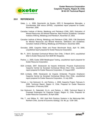 Exeter Resource Corporation
Caspiche Property, Region III, Chile
NI 43-101 Technical Report
Project No. 3083 Page 22-1
12 March 2010
22.0 REFERENCES
Galaz, L. J., 2008, Descripción de Equipo, GPS O Navegadores Manuales, y
Coordenadas IGM versus DIFROL, unpublished report prepared for Exeter,
November, 2008.
Canadian Institute of Mining, Metallurgy and Petroleum (CIM), 2003, Estimation of
Mineral Resources and Mineral Reserves, Best Practice Guidelines: Canadian
Institute of Mining, Metallurgy and Petroleum, November 23, 2003.
Canadian Institute of Mining, Metallurgy and Petroleum (CIM), 2005, CIM Standards
for Mineral Resources and Mineral Reserves, Definitions and Guidelines:
Canadian Institute of Mining, Metallurgy and Petroleum, December 2005.
Gonzalez, 2009, Caspiche Water and Power Benchmark Study, April 19, 2009,
unpublished report prepared for Exeter Resource Corporation.
Mir, P., 2010, Sociedad Contractual Minera Eton Chile, 3 March 2010, unpublished
letter to Exeter Resources from Bofill Mir Abogados.
Perkins, J., 2009, Exeter 2008 Metallurgical Testing, unpublished report prepared for
Exeter Resource Corporation.
SGA Limitada, 2007, Declaración de Impacto Ambiental, Proyecto Exploraciones
Caspiche Central de Sociedad Contractual Minera Eton Chile, unpublished
report prepared for Exeter Resource Corporation, 31 August 2007.
SGA Limitada, 2008, Declaración de Impacto Ambiental, Proyecto Ampliacion
Caspiche Central de Sociedad Contractual Minera Eton Chile, unpublished
report prepared for Exeter Resource Corporation, 12 July 2008.
Tolman, J., Van Kerkvoort, G., and Perkins, J., 2008, Caspiche Project, February 9,
2009, Technical Report, Region III, Chile, Prepared for Exeter Resource
Corporation, 9 February 2009.
Van Kerkvoort, G., Delendatti, G.L.A., and Perkins, J., 2008, Technical Report &
Proposed Exploration for Caspiche Project, Region III, Chile, Prepared for
Exeter Resource Corporation, 26 April 2008.
Vila, T., and Sillitoe, R., 1991 Gold Rich Porphyry Systems in the Maricunga Belt,
Northern Chile, Journal of Economic Geology, Vol. 86, pp. 1238-1260.
 