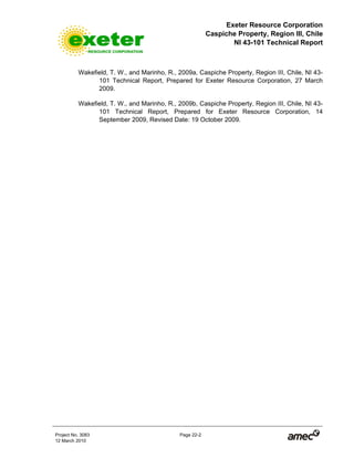Exeter Resource Corporation
Caspiche Property, Region III, Chile
NI 43-101 Technical Report
Project No. 3083 Page 22-2
12 March 2010
Wakefield, T. W., and Marinho, R., 2009a, Caspiche Property, Region III, Chile, NI 43-
101 Technical Report, Prepared for Exeter Resource Corporation, 27 March
2009.
Wakefield, T. W., and Marinho, R., 2009b, Caspiche Property, Region III, Chile, NI 43-
101 Technical Report, Prepared for Exeter Resource Corporation, 14
September 2009, Revised Date: 19 October 2009.
 