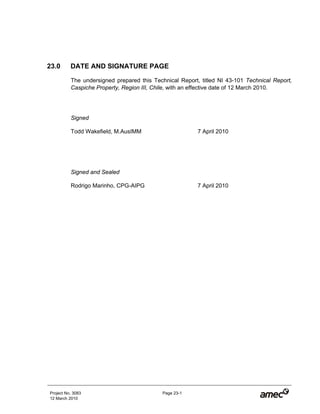 Project No. 3083 Page 23-1
12 March 2010
23.0 DATE AND SIGNATURE PAGE
The undersigned prepared this Technical Report, titled NI 43-101 Technical Report,
Caspiche Property, Region III, Chile, with an effective date of 12 March 2010.
Signed
Todd Wakefield, M.AusIMM 7 April 2010
Signed and Sealed
Rodrigo Marinho, CPG-AIPG 7 April 2010
 
