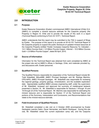 Exeter Resource Corporation
Caspiche Property, Region III, Chile
NI 43-101 Technical Report
Project No. 3083 Page 2-1
12 March 2010
2.0 INTRODUCTION
2.1 Purpose
Exeter Resource Corporation (Exeter) commissioned AMEC International (Chile) S.A.
(AMEC) to complete a mineral resource estimate for the Caspiche property (the
Property) in Region III, Chile and to provide the results of this work in a report
(Technical Report) conforming to Form 43 101F1, Technical Report.
AMEC understands that this report may be submitted to the TSX in support of filings
by Exeter. The purpose of this report is to provide an NI 43-101 Technical Report of
the Caspiche property to support the public disclosure of updated mineral resources at
the Caspiche Property entitled “Exeter Increases Caspiche Resource To: Indicated –
14.3 Million Ounces Gold + 3.5 Billion Pounds Copper, Inferred – 10.0 Million Ounces
Gold + 2.9 Billion Pounds Copper”, dated 06 April, 2010.
2.2 Source of Information
Information for the Technical Report was obtained from work completed by AMEC at
the project site and at AMEC’s offices in Santiago, Chile, and materials provided by,
and discussions with, Exeter personnel.
2.3 Qualified Persons
The Qualified Persons responsible for preparation of the Technical Report include Mr.
Todd Wakefield, MAusIMM, AMEC Principal Geologist, and Mr. Rodrigo Marinho,
CPG-AIPG, AMEC Principal Geologist. Mr. Wakefield was responsible for reviewing
the regional geology, property geology, mineralization, and the available exploration
data. Appropriately qualified AMEC process engineering staff, under the supervision
of Mr. Wakefield, reviewed and approved the summary of metallurgical testwork
presented in Section 16. Mr. Wakefield is responsible for Sections 1 through 16 and
18 through 23 of the Technical Report. Mr. Marinho was responsible for estimating the
mineral resource and is responsible for Section 17 of the Technical Report and
portions of the Summary, Interpretation and Conclusions, and Recommendations that
relate to the mineral resource estimate.
2.4 Field Involvement of Qualified Persons
Mr. Wakefield completed a site visit on 4 October 2008 accompanied by Exeter
Geologists Leandro Salim, Oscar Hernandez, and Martín Rodriguez. During this site
visit, Mr. Wakefield visited the current exploration camp site, and the Caspiche
 