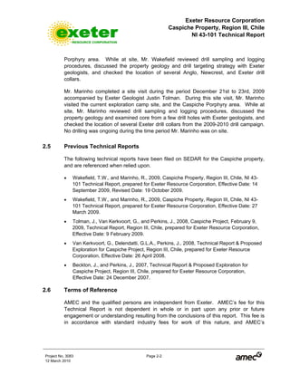 Exeter Resource Corporation
Caspiche Property, Region III, Chile
NI 43-101 Technical Report
Project No. 3083 Page 2-2
12 March 2010
Porphyry area. While at site, Mr. Wakefield reviewed drill sampling and logging
procedures, discussed the property geology and drill targeting strategy with Exeter
geologists, and checked the location of several Anglo, Newcrest, and Exeter drill
collars.
Mr. Marinho completed a site visit during the period December 21st to 23rd, 2009
accompanied by Exeter Geologist Justin Tolman. During this site visit, Mr. Marinho
visited the current exploration camp site, and the Caspiche Porphyry area. While at
site, Mr. Marinho reviewed drill sampling and logging procedures, discussed the
property geology and examined core from a few drill holes with Exeter geologists, and
checked the location of several Exeter drill collars from the 2009-2010 drill campaign.
No drilling was ongoing during the time period Mr. Marinho was on site.
2.5 Previous Technical Reports
The following technical reports have been filed on SEDAR for the Caspiche property,
and are referenced when relied upon.
• Wakefield, T.W., and Marinho, R., 2009, Caspiche Property, Region III, Chile, NI 43-
101 Technical Report, prepared for Exeter Resource Corporation, Effective Date: 14
September 2009, Revised Date: 19 October 2009.
• Wakefield, T.W., and Marinho, R., 2009, Caspiche Property, Region III, Chile, NI 43-
101 Technical Report, prepared for Exeter Resource Corporation, Effective Date: 27
March 2009.
• Tolman, J., Van Kerkvoort, G., and Perkins, J., 2008, Caspiche Project, February 9,
2009, Technical Report, Region III, Chile, prepared for Exeter Resource Corporation,
Effective Date: 9 February 2009.
• Van Kerkvoort, G., Delendatti, G.L.A., Perkins, J., 2008, Technical Report & Proposed
Exploration for Caspiche Project, Region III, Chile, prepared for Exeter Resource
Corporation, Effective Date: 26 April 2008.
• Beckton, J., and Perkins, J., 2007, Technical Report & Proposed Exploration for
Caspiche Project, Region III, Chile, prepared for Exeter Resource Corporation,
Effective Date: 24 December 2007.
2.6 Terms of Reference
AMEC and the qualified persons are independent from Exeter. AMEC’s fee for this
Technical Report is not dependent in whole or in part upon any prior or future
engagement or understanding resulting from the conclusions of this report. This fee is
in accordance with standard industry fees for work of this nature, and AMEC’s
 