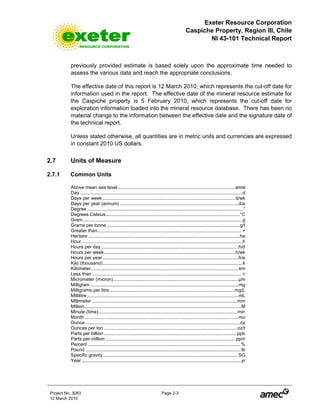 Exeter Resource Corporation
Caspiche Property, Region III, Chile
NI 43-101 Technical Report
Project No. 3083 Page 2-3
12 March 2010
previously provided estimate is based solely upon the approximate time needed to
assess the various data and reach the appropriate conclusions.
The effective date of this report is 12 March 2010, which represents the cut-off date for
information used in the report. The effective date of the mineral resource estimate for
the Caspiche property is 5 February 2010, which represents the cut-off date for
exploration information loaded into the mineral resource database. There has been no
material change to the information between the effective date and the signature date of
the technical report.
Unless stated otherwise, all quantities are in metric units and currencies are expressed
in constant 2010 US dollars.
2.7 Units of Measure
2.7.1 Common Units
Above mean sea level.........................................................................................amsl
Day ...........................................................................................................................d
Days per week .................................................................................................... d/wk
Days per year (annum) ..........................................................................................d/a
Degree ...................................................................................................................... °
Degrees Celsius......................................................................................................°C
Gram.........................................................................................................................g
Grams per tonne.....................................................................................................g/t
Greater than............................................................................................................. >
Hectare ...................................................................................................................ha
Hour ..........................................................................................................................h
Hours per day ........................................................................................................h/d
Hours per week................................................................................................... h/wk
Hours per year .......................................................................................................h/a
Kilo (thousand)..........................................................................................................k
Kilometer................................................................................................................km
Less than ................................................................................................................. <
Micrometer (micron)...............................................................................................µm
Milligram ................................................................................................................mg
Milligrams per litre...............................................................................................mg/L
Millilitre...................................................................................................................mL
Millimeter ..............................................................................................................mm
Million.......................................................................................................................M
Minute (time).........................................................................................................min
Month.....................................................................................................................mo
Ounce .....................................................................................................................oz
Ounces per ton .....................................................................................................oz/t
Parts per billion .....................................................................................................ppb
Parts per million ...................................................................................................ppm
Percent ................................................................................................................... %
Pound ......................................................................................................................lb
Specific gravity...................................................................................................... SG
Year .........................................................................................................................yr
 