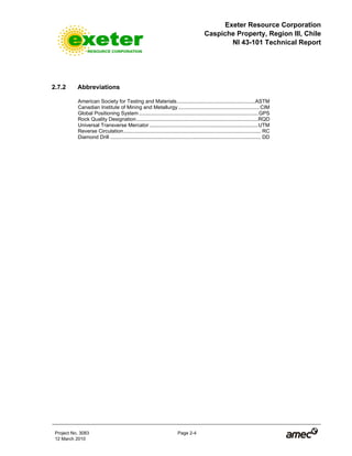 Exeter Resource Corporation
Caspiche Property, Region III, Chile
NI 43-101 Technical Report
Project No. 3083 Page 2-4
12 March 2010
2.7.2 Abbreviations
American Society for Testing and Materials......................................................ASTM
Canadian Institute of Mining and Metallurgy ........................................................CIM
Global Positioning System ..................................................................................GPS
Rock Quality Designation....................................................................................RQD
Universal Transverse Mercator...........................................................................UTM
Reverse Circulation............................................................................................... RC
Diamond Drill ........................................................................................................ DD
 