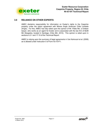 Exeter Resource Corporation
Caspiche Property, Region III, Chile
NI 43-101 Technical Report
Project No. 3083 Page 3-1
12 March 2010
3.0 RELIANCE ON OTHER EXPERTS
AMEC disclaims responsibility for information on Exeter’s rights to the Caspiche
property under the option agreement with Minera Anglo American Chile Limitada
(Anglo). For this, AMEC has fully relied upon the opinion of Mr. Pablo Mir, a Chilean
lawyer, who works as an agent for Exeter and is associated with the law firm of Bofill
Mir Abogados, located in Santiago, Chile (Mir, 2010). This opinion is relied upon in
sections 4.2.1 and 17.10 of the Technical Report.
AMEC is relying upon the summary of legal agreements in Van Kerkvoort et al. (2008)
as is allowed under Instruction 5 of Form 43-101F1.
 