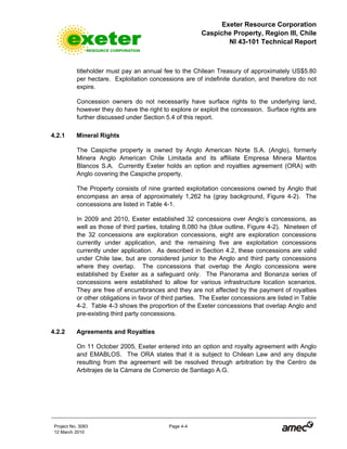 Exeter Resource Corporation
Caspiche Property, Region III, Chile
NI 43-101 Technical Report
Project No. 3083 Page 4-4
12 March 2010
titleholder must pay an annual fee to the Chilean Treasury of approximately US$5.80
per hectare. Exploitation concessions are of indefinite duration, and therefore do not
expire.
Concession owners do not necessarily have surface rights to the underlying land,
however they do have the right to explore or exploit the concession. Surface rights are
further discussed under Section 5.4 of this report.
4.2.1 Mineral Rights
The Caspiche property is owned by Anglo American Norte S.A. (Anglo), formerly
Minera Anglo American Chile Limitada and its affiliate Empresa Minera Mantos
Blancos S.A. Currently Exeter holds an option and royalties agreement (ORA) with
Anglo covering the Caspiche property.
The Property consists of nine granted exploitation concessions owned by Anglo that
encompass an area of approximately 1,262 ha (gray background, Figure 4-2). The
concessions are listed in Table 4-1.
In 2009 and 2010, Exeter established 32 concessions over Anglo’s concessions, as
well as those of third parties, totaling 8,080 ha (blue outline, Figure 4-2). Nineteen of
the 32 concessions are exploration concessions, eight are exploration concessions
currently under application, and the remaining five are exploitation concessions
currently under application. As described in Section 4.2, these concessions are valid
under Chile law, but are considered junior to the Anglo and third party concessions
where they overlap. The concessions that overlap the Anglo concessions were
established by Exeter as a safeguard only. The Panorama and Bonanza series of
concessions were established to allow for various infrastructure location scenarios.
They are free of encumbrances and they are not affected by the payment of royalties
or other obligations in favor of third parties. The Exeter concessions are listed in Table
4-2. Table 4-3 shows the proportion of the Exeter concessions that overlap Anglo and
pre-existing third party concessions.
4.2.2 Agreements and Royalties
On 11 October 2005, Exeter entered into an option and royalty agreement with Anglo
and EMABLOS. The ORA states that it is subject to Chilean Law and any dispute
resulting from the agreement will be resolved through arbitration by the Centro de
Arbitrajes de la Cámara de Comercio de Santiago A.G.
 