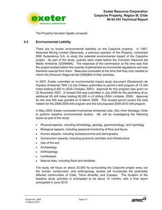 Exeter Resource Corporation
Caspiche Property, Region III, Chile
NI 43-101 Technical Report
Project No. 3083 Page 4-7
12 March 2010
The Property has been legally surveyed.
4.3 Environmental Liability
There are no known environmental liabilities on the Caspiche property. In 1997,
Newcrest Mining Limited (Newcrest), a previous operator of the Property, contracted
SRK Sudamérica S.A. to study the potential environmental impact of the Caspiche
project. As part of the study, queries were made before the Comisión Nacional del
Medio Ambiente (CONAMA). The response of the commission at the time was that
the project existed before the recently implemented environmental regulations and was
therefore exempt from them. Newcrest concluded at the time that they only needed to
inform the Dirección Regional del CONAMA of their activities.
In 2007, Exeter submitted an environmental impact study document (Declaración de
Impacto Ambiental “DIA”) to the Chilean authorities to permit a drill program of 15 drill
holes totaling 8,400 m (SGA Limitada, 2007). Approval for this program was given on
22 November 2007. A revised DIA was submitted in July 2008 for the permitting of an
additional 90 drill holes totaling 80,000 m of drilling (SGA Limitada, 2008). Approval
for the new DIA was granted on 6 March 2009. This revised permit covers the total
meters for the 2008-2009 drill program and the full proposed 2009-2010 drill program.
In May 2009, Exeter contracted Inversiones Ambiental Ltda. (IAL) from Santiago, Chile
to perform baseline environmental studies. IAL will be investigating the following
topics as part of the study:
• Physical aspects, including climatology, geology, geomorphology, and hydrology
• Biological aspects, including seasonal monitoring of flora and fauna.
• Human aspects, including socioeconomics and demography
• Construction aspects, including economic activities and infrastructure
• Use of the soil
• Archaeology
• Anthropology
• Landscapes
• Natural risks, including flood and landslide.
The study will focus on about 20,000 ha surrounding the Caspiche project area, but
the human, construction, and anthropology studies will incorporate the potentially
affected communities of Colla, Tierra Amarilla, and Copiapo. The duration of the
baseline study activities is anticipated to be about 14 months, with a final report
anticipated in June 2010.
 