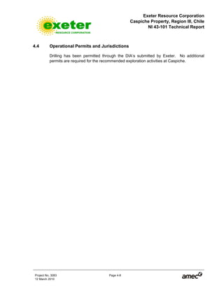 Exeter Resource Corporation
Caspiche Property, Region III, Chile
NI 43-101 Technical Report
Project No. 3083 Page 4-8
12 March 2010
4.4 Operational Permits and Jurisdictions
Drilling has been permitted through the DIA’s submitted by Exeter. No additional
permits are required for the recommended exploration activities at Caspiche.
 