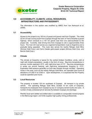 Exeter Resource Corporation
Caspiche Property, Region III, Chile
NI 43-101 Technical Report
Project No. 3083 Page 5-1
12 March 2010
5.0 ACCESSIBILITY, CLIMATE, LOCAL RESOURCES,
INFRASTRUCTURE AND PHYSIOGRAPY
The information in this section was modified by AMEC from Van Kerkvoort et al.
(2008).
5.1 Accessibility
Access to the project is by 183 km of paved and gravel road from Copiapó. The initial
22 km of road running south from Copiapó through the town of Tierra Amarilla is paved
highway, which connects to a 161 km gravel road that runs east-southeast to the
project site. Currently, total driving time from Copiapó to site is approximately three
hours. The main dirt road serves as a regional transportation route to Argentina and is
gradually being upgraded. This route also serves the nearby Refugio Gold Mine
(Kinross Gold Corp.) and Cerro Casale gold-copper project (Kinross Gold Corp. and
Barrick Gold Corp.).
5.2 Climate
The climate at Caspiche is typical for the central Andean Cordillera: windy, cold at
night with limited precipitation, usually in the form of snow. Day-time temperatures in
summer months approach 23°C, with night-time lows of 5°C. Day-time temperatures
in winter are around freezing, with night-time temperatures dropping to -15°C.
Exploration field seasons generally run from late October through mid-May. Operating
mines in the area, such as the nearby Refugio Gold Mine, are operated year-round at
elevations of 4,200 m to 4,500 m. Upon development, it is expected that the Property
could be operated year-round.
5.3 Local Resources
The property is located 120 km southeast of Copiapó. All transport is by private
vehicle. The operating Refugio Gold Mine, located 15 km north of Caspiche,
transports its employees from Copiapó by bus or company-owned trucks and vans. A
number of daily scheduled jet air services fly between Copiapó and Santiago.
Plentiful local semi-skilled and skilled labor is available to comparable mineral projects
in the Maricunga region, and Chile supplies high-quality mining professionals.
 