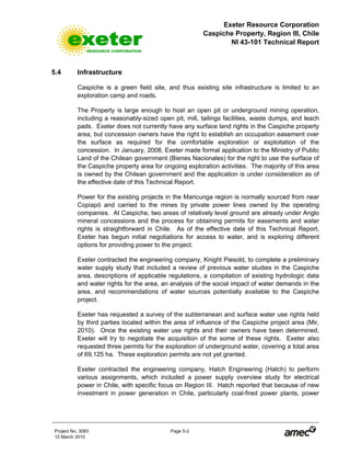 Exeter Resource Corporation
Caspiche Property, Region III, Chile
NI 43-101 Technical Report
Project No. 3083 Page 5-2
12 March 2010
5.4 Infrastructure
Caspiche is a green field site, and thus existing site infrastructure is limited to an
exploration camp and roads.
The Property is large enough to host an open pit or underground mining operation,
including a reasonably-sized open pit, mill, tailings facilities, waste dumps, and leach
pads. Exeter does not currently have any surface land rights in the Caspiche property
area, but concession owners have the right to establish an occupation easement over
the surface as required for the comfortable exploration or exploitation of the
concession. In January, 2008, Exeter made formal application to the Ministry of Public
Land of the Chilean government (Bienes Nacionales) for the right to use the surface of
the Caspiche property area for ongoing exploration activities. The majority of this area
is owned by the Chilean government and the application is under consideration as of
the effective date of this Technical Report.
Power for the existing projects in the Maricunga region is normally sourced from near
Copiapó and carried to the mines by private power lines owned by the operating
companies. At Caspiche, two areas of relatively level ground are already under Anglo
mineral concessions and the process for obtaining permits for easements and water
rights is straightforward in Chile. As of the effective date of this Technical Report,
Exeter has begun initial negotiations for access to water, and is exploring different
options for providing power to the project.
Exeter contracted the engineering company, Knight Piesold, to complete a preliminary
water supply study that included a review of previous water studies in the Caspiche
area, descriptions of applicable regulations, a compilation of existing hydrologic data
and water rights for the area, an analysis of the social impact of water demands in the
area, and recommendations of water sources potentially available to the Caspiche
project.
Exeter has requested a survey of the subterranean and surface water use rights held
by third parties located within the area of influence of the Caspiche project area (Mir,
2010). Once the existing water use rights and their owners have been determined,
Exeter will try to negotiate the acquisition of the some of these rights. Exeter also
requested three permits for the exploration of underground water, covering a total area
of 69,125 ha. These exploration permits are not yet granted.
Exeter contracted the engineering company, Hatch Engineering (Hatch) to perform
various assignments, which included a power supply overview study for electrical
power in Chile, with specific focus on Region III. Hatch reported that because of new
investment in power generation in Chile, particularly coal-fired power plants, power
 