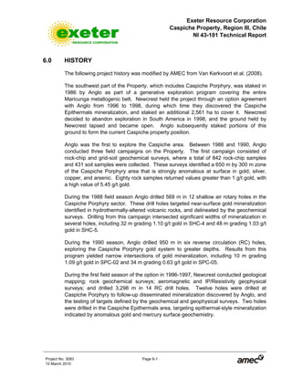 Exeter Resource Corporation
Caspiche Property, Region III, Chile
NI 43-101 Technical Report
Project No. 3083 Page 6-1
12 March 2010
6.0 HISTORY
The following project history was modified by AMEC from Van Kerkvoort et al. (2008).
The southwest part of the Property, which includes Caspiche Porphyry, was staked in
1986 by Anglo as part of a generative exploration program covering the entire
Maricunga metallogenic belt. Newcrest held the project through an option agreement
with Anglo from 1996 to 1998, during which time they discovered the Caspiche
Epithermals mineralization, and staked an additional 2,561 ha to cover it. Newcrest
decided to abandon exploration in South America in 1998, and the ground held by
Newcrest lapsed and became open. Anglo subsequently staked portions of this
ground to form the current Caspiche property position.
Anglo was the first to explore the Caspiche area. Between 1986 and 1990, Anglo
conducted three field campaigns on the Property. The first campaign consisted of
rock-chip and grid-soil geochemical surveys, where a total of 842 rock-chip samples
and 431 soil samples were collected. These surveys identified a 650 m by 300 m zone
of the Caspiche Porphyry area that is strongly anomalous at surface in gold, silver,
copper, and arsenic. Eighty rock samples returned values greater than 1 g/t gold, with
a high value of 5.45 g/t gold.
During the 1988 field season Anglo drilled 568 m in 12 shallow air rotary holes in the
Caspiche Porphyry sector. These drill holes targeted near-surface gold mineralization
identified in hydrothermally-altered volcanic rocks, and delineated by the geochemical
surveys. Drilling from this campaign intersected significant widths of mineralization in
several holes, including 32 m grading 1.10 g/t gold in SHC-4 and 48 m grading 1.03 g/t
gold in SHC-5.
During the 1990 season, Anglo drilled 950 m in six reverse circulation (RC) holes,
exploring the Caspiche Porphyry gold system to greater depths. Results from this
program yielded narrow intersections of gold mineralization, including 10 m grading
1.09 g/t gold in SPC-02 and 34 m grading 0.63 g/t gold in SPC-05.
During the first field season of the option in 1996-1997, Newcrest conducted geological
mapping; rock geochemical surveys; aeromagnetic and IP/Resistivity geophysical
surveys; and drilled 3,298 m in 14 RC drill holes. Twelve holes were drilled at
Caspiche Porphyry to follow-up disseminated mineralization discovered by Anglo, and
the testing of targets defined by the geochemical and geophysical surveys. Two holes
were drilled in the Caspiche Epithermals area, targeting epithermal-style mineralization
indicated by anomalous gold and mercury surface geochemistry.
 