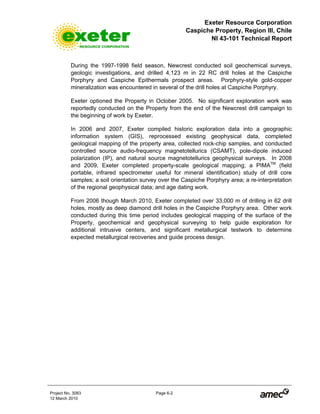 Exeter Resource Corporation
Caspiche Property, Region III, Chile
NI 43-101 Technical Report
Project No. 3083 Page 6-2
12 March 2010
During the 1997-1998 field season, Newcrest conducted soil geochemical surveys,
geologic investigations, and drilled 4,123 m in 22 RC drill holes at the Caspiche
Porphyry and Caspiche Epithermals prospect areas. Porphyry-style gold-copper
mineralization was encountered in several of the drill holes at Caspiche Porphyry.
Exeter optioned the Property in October 2005. No significant exploration work was
reportedly conducted on the Property from the end of the Newcrest drill campaign to
the beginning of work by Exeter.
In 2006 and 2007, Exeter compiled historic exploration data into a geographic
information system (GIS), reprocessed existing geophysical data, completed
geological mapping of the property area, collected rock-chip samples, and conducted
controlled source audio-frequency magnetotellurics (CSAMT), pole-dipole induced
polarization (IP), and natural source magnetotellurics geophysical surveys. In 2008
and 2009, Exeter completed property-scale geological mapping; a PIMATM
(field
portable, infrared spectrometer useful for mineral identification) study of drill core
samples; a soil orientation survey over the Caspiche Porphyry area; a re-interpretation
of the regional geophysical data; and age dating work.
From 2006 though March 2010, Exeter completed over 33,000 m of drilling in 62 drill
holes, mostly as deep diamond drill holes in the Caspiche Porphyry area. Other work
conducted during this time period includes geological mapping of the surface of the
Property, geochemical and geophysical surveying to help guide exploration for
additional intrusive centers, and significant metallurgical testwork to determine
expected metallurgical recoveries and guide process design.
 