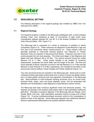 Exeter Resource Corporation
Caspiche Property, Region III, Chile
NI 43-101 Technical Report
Project No. 3083 Page 7-1
12 March 2010
7.0 GEOLOGICAL SETTING
The following description of the regional geology was modified by AMEC from Van
Kerkvoort et al. (2008).
7.1 Regional Geology
The Caspiche property is located in the Maricunga metallogenic belt, a north-northeast
trending, linear zone containing at least 14 occurrences of gold and/or silver
mineralization between latitudes 26° and 28° S in the Andean Cordillera of northern
Chile (Vila and Sillitoe, 1991; Figure 7-1).
The Maricunga belt is composed of a series of volcanoes of andesitic to dacitic
composition (Figure 7-2). These volcanoes are Oligocene to late Miocene in age and
form part of the continental margin volcanic-plutonic arc. These volcanic rocks are
generally restricted to north-south trending grabens, and Paleozoic to Triassic
basement rocks are exposed in intervening horst blocks. Volcanism occurred in four
events grouped into two main episodes. The initial event began in late Oligocene and
lasted until early Miocene (26 to 20 Ma). The second occurred during the middle
Miocene (16 to 11 Ma). These events resulted in the creation of numerous
stratovolcanic complexes and dome fields over the length of the belt. The third and
fourth episodes of dacitic volcanism occurred in the late Miocene (11 to 7 Ma) and late
Miocene to early Pliocene (7 to 5 Ma), respectively, and included the formation of two
pronounced volcanic edifices, Volcán Copiapó and Volcán Jotabeche (Figure 7-2).
Two main structural trends are important in the Maricunga belt. North-south to north-
northeast trending high-angle reverse faults form a series of horsts and graben blocks,
and it is these graben structures that host significant mineralization in the Maricunga
belt. West-northwest to north-northwest trending structures occur as normal trans-
tensional faults, dykes, veins and linear alteration zones, and are associated with
alteration and mineralization in late Oligocene to early Miocene volcanic centres.
The Maricunga belt hosts numerous significant mines and advanced projects. The
deposits are typically of the porphyry gold-copper style or high sulphidation epithermal
gold-silver. Examples of porphyry deposits in the Maricunga belt are Refugio, Cerro
Casale, Marte, and Lobo. High sulphidation examples include La Coipa and La Pepa
(Figure 7-2). A strong northwest-southeast structural control to the mineralization is
typical of many of the deposits. Some Maricunga deposits have epithermal alteration
textures superimposed (telescoped) onto porphyry alteration textures.
 