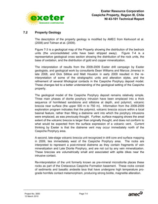 Exeter Resource Corporation
Caspiche Property, Region III, Chile
NI 43-101 Technical Report
Project No. 3083 Page 7-4
12 March 2010
7.2 Property Geology
The description of the property geology is modified by AMEC from Kerkvoort et al.
(2008) and Tolman et al. (2009).
Figure 7-3 is a geological map of the Property showing the distribution of the bedrock
units (the unconsolidated units have been stripped away). Figure 7-4 is a
representative geological cross section showing the distribution of the rock units, the
base of oxidation, and the distribution of gold and copper mineralization.
The interpretation of results from the 2008-2009 Exeter drill campaign by Exeter
geologists, and geological work by consultants Dean Williams and Marcos Jimenez in
late 2008, and Dick Sillitoe and Matt Houston in early 2009 resulted in the re-
interpretation of some of the stratigraphic units and alteration styles, and the
refinement of several lithological contacts in the Caspiche Porphyry deposit model.
These changes led to a better understanding of the geological setting of the Caspiche
property.
The geological model of the Caspiche Porphyry deposit remains relatively simple.
Three main phases of diorite porphyry intrusion have been emplaced into a thick
sequence of hornfelsed sandstone and siltstone at depth, and polymict, volcanic
breccia near surface (the upper 500 m to 750 m). Information from the 2008-2009
exploration program indicates that the polymict, volcanic breccia occurs within a local
basinal feature, rather than filling a diatreme vent into which the porphyry intrusions
were emplaced, as was previously thought. Further, surface mapping shows the areal
extent of the volcanic breccia is larger than originally thought, and does not conform to
what would be expected from the surface expression of a volcanic vent. Current
thinking by Exeter is that the diatreme vent may occur immediately north of the
Caspiche Porphyry area.
A second, late-stage volcanic breccia unit recognized in drill core and surface mapping
in 2009, lies immediately west of the Caspiche Porphyry area. The rocks are
interpreted to represent a post-mineral diatreme as they contain fragments of vein
mineralization and Late Diorite Porphyry, and are not cut by any vein mineralization.
These breccias are volumetrically small and associated with aplite dikes near the
intrusive contact.
Re-interpretation of the unit formerly known as pre-mineral microdiorite places these
rocks as part of the Cretaceous Caspiche Formation basement. These rocks consist
of sediments and basaltic andesite lava that have undergone high temperature pro-
grade hornfels contact metamorphism, producing strong biotite, magnetite alteration.
 
