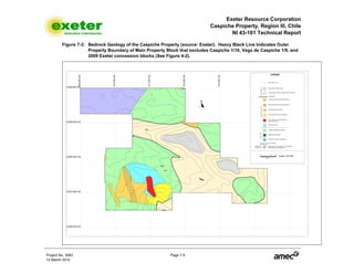 Exeter Resource Corporation
Caspiche Property, Region III, Chile
NI 43-101 Technical Report
Project No. 3083 Page 7-5
12 March 2010
Figure 7-3: Bedrock Geology of the Caspiche Property (source: Exeter). Heavy Black Line Indicates Outer
Property Boundary of Main Property Block that excludes Caspiche 1/10, Vega de Caspiche 1/9, and
2009 Exeter concession blocks (See Figure 4-2).
 
