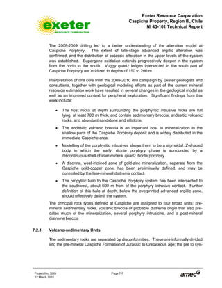 Exeter Resource Corporation
Caspiche Property, Region III, Chile
NI 43-101 Technical Report
Project No. 3083 Page 7-7
12 March 2010
The 2008-2009 drilling led to a better understanding of the alteration model at
Caspiche Porphyry. The extent of late-stage advanced argillic alteration was
confirmed, and the distribution of potassic alteration in the upper levels of the system
was established. Supergene oxidation extends progressively deeper in the system
from the north to the south. Vuggy quartz ledges intersected in the south part of
Caspiche Porphyry are oxidized to depths of 150 to 200 m.
Interpretation of drill core from the 2009-2010 drill campaign by Exeter geologists and
consultants, together with geological modeling efforts as part of the current mineral
resource estimation work have resulted in several changes in the geological model as
well as an improved context for peripheral exploration. Significant findings from this
work include:
• The host rocks at depth surrounding the porphyritic intrusive rocks are flat
lying, at least 700 m thick, and contain sedimentary breccia, andesitic volcanic
rocks, and abundant sandstone and siltstone.
• The andesitic volcanic breccia is an important host to mineralization in the
shallow parts of the Caspiche Porphyry deposit and is widely distributed in the
immediate Caspiche area.
• Modelling of the porphyritic intrusives shows them to be a sigmoidal, Z-shaped
body in which the early, diorite porphyry phase is surrounded by a
discontinuous shell of inter-mineral quartz diorite porphyry
• A discrete, west-inclined zone of gold-zinc mineralization, separate from the
Caspiche gold-copper zone, has been preliminarily defined, and may be
controlled by the late-mineral diatreme contact.
• The propylitic halo to the Caspiche Porphyry system has been intersected to
the southwest, about 600 m from of the porphyry intrusive contact. Further
definition of this halo at depth, below the overprinted advanced argillic zone,
should effectively delimit the system.
The principal rock types defined at Caspiche are assigned to four broad units: pre-
mineral sedimentary rocks, volcanic breccia of probable diatreme origin that also pre-
dates much of the mineralization, several porphyry intrusions, and a post-mineral
diatreme breccia
7.2.1 Volcano-sedimentary Units
The sedimentary rocks are separated by disconformities. These are informally divided
into the pre-mineral Caspiche Formation of Jurassic to Cretaceous age; the pre to syn-
 