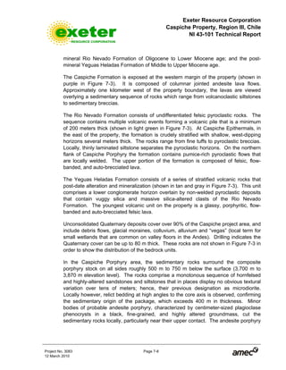 Exeter Resource Corporation
Caspiche Property, Region III, Chile
NI 43-101 Technical Report
Project No. 3083 Page 7-8
12 March 2010
mineral Rio Nevado Formation of Oligocene to Lower Miocene age; and the post-
mineral Yeguas Heladas Formation of Middle to Upper Miocene age.
The Caspiche Formation is exposed at the western margin of the property (shown in
purple in Figure 7-3). It is composed of columnar jointed andesite lava flows.
Approximately one kilometer west of the property boundary, the lavas are viewed
overlying a sedimentary sequence of rocks which range from volcanoclastic siltstones
to sedimentary breccias.
The Rio Nevado Formation consists of undifferentiated felsic pyroclastic rocks. The
sequence contains multiple volcanic events forming a volcanic pile that is a minimum
of 200 meters thick (shown in light green in Figure 7-3). At Caspiche Epithermals, in
the east of the property, the formation is crudely stratified with shallow, west-dipping
horizons several meters thick. The rocks range from fine tuffs to pyroclastic breccias.
Locally, thinly laminated siltstone separates the pyroclastic horizons. On the northern
flank of Caspiche Porphyry the formation contains pumice-rich pyroclastic flows that
are locally welded. The upper portion of the formation is composed of felsic, flow-
banded, and auto-brecciated lava.
The Yeguas Heladas Formation consists of a series of stratified volcanic rocks that
post-date alteration and mineralization (shown in tan and gray in Figure 7-3). This unit
comprises a lower conglomerate horizon overlain by non-welded pyroclastic deposits
that contain vuggy silica and massive silica-altered clasts of the Rio Nevado
Formation. The youngest volcanic unit on the property is a glassy, porphyritic, flow-
banded and auto-brecciated felsic lava.
Unconsolidated Quaternary deposits cover over 90% of the Caspiche project area, and
include debris flows, glacial moraines, colluvium, alluvium and “vegas” (local term for
small wetlands that are common on valley floors in the Andes). Drilling indicates the
Quaternary cover can be up to 80 m thick. These rocks are not shown in Figure 7-3 in
order to show the distribution of the bedrock units.
In the Caspiche Porphyry area, the sedimentary rocks surround the composite
porphyry stock on all sides roughly 500 m to 750 m below the surface (3,700 m to
3,870 m elevation level). The rocks comprise a monotonous sequence of hornfelsed
and highly-altered sandstones and siltstones that in places display no obvious textural
variation over tens of meters; hence, their previous designation as microdiorite.
Locally however, relict bedding at high angles to the core axis is observed, confirming
the sedimentary origin of the package, which exceeds 400 m in thickness. Minor
bodies of probable andesite porphyry, characterized by centimeter-sized plagioclase
phenocrysts in a black, fine-grained, and highly altered groundmass, cut the
sedimentary rocks locally, particularly near their upper contact. The andesite porphyry
 