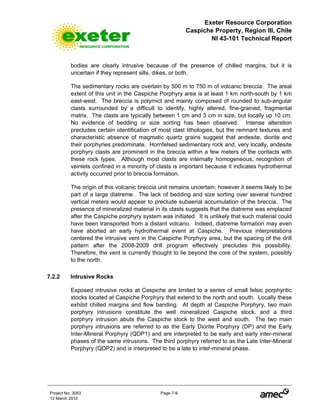 Exeter Resource Corporation
Caspiche Property, Region III, Chile
NI 43-101 Technical Report
Project No. 3083 Page 7-9
12 March 2010
bodies are clearly intrusive because of the presence of chilled margins, but it is
uncertain if they represent sills, dikes, or both.
The sedimentary rocks are overlain by 500 m to 750 m of volcanic breccia. The areal
extent of this unit in the Caspiche Porphyry area is at least 1 km north-south by 1 km
east-west. The breccia is polymict and mainly composed of rounded to sub-angular
clasts surrounded by a difficult to identify, highly altered, fine-grained, fragmental
matrix. The clasts are typically between 1 cm and 3 cm in size, but locally up 10 cm.
No evidence of bedding or size sorting has been observed. Intense alteration
precludes certain identification of most clast lithologies, but the remnant textures and
characteristic absence of magmatic quartz grains suggest that andesite, diorite and
their porphyries predominate. Hornfelsed sedimentary rock and, very locally, andesite
porphyry clasts are prominent in the breccia within a few meters of the contacts with
these rock types. Although most clasts are internally homogeneous, recognition of
veinlets confined in a minority of clasts is important because it indicates hydrothermal
activity occurred prior to breccia formation.
The origin of this volcanic breccia unit remains uncertain; however it seems likely to be
part of a large diatreme. The lack of bedding and size sorting over several hundred
vertical meters would appear to preclude subaerial accumulation of the breccia. The
presence of mineralized material in its clasts suggests that the diatreme was emplaced
after the Caspiche porphyry system was initiated. It is unlikely that such material could
have been transported from a distant volcano. Indeed, diatreme formation may even
have aborted an early hydrothermal event at Caspiche. Previous interpretations
centered the intrusive vent in the Caspiche Porphyry area, but the spacing of the drill
pattern after the 2008-2009 drill program effectively precludes this possibility.
Therefore, the vent is currently thought to lie beyond the core of the system, possibly
to the north.
7.2.2 Intrusive Rocks
Exposed intrusive rocks at Caspiche are limited to a series of small felsic porphyritic
stocks located at Caspiche Porphyry that extend to the north and south. Locally these
exhibit chilled margins and flow banding. At depth at Caspiche Porphyry, two main
porphyry intrusions constitute the well mineralized Caspiche stock, and a third
porphyry intrusion abuts the Caspiche stock to the west and south. The two main
porphyry intrusions are referred to as the Early Diorite Porphyry (DP) and the Early
Inter-Mineral Porphyry (QDP1) and are interpreted to be early and early inter-mineral
phases of the same intrusions. The third porphyry referred to as the Late Inter-Mineral
Porphyry (QDP2) and is interpreted to be a late to inter-mineral phase.
 