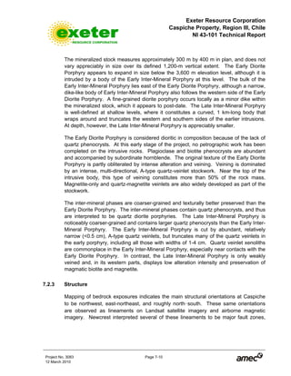 Exeter Resource Corporation
Caspiche Property, Region III, Chile
NI 43-101 Technical Report
Project No. 3083 Page 7-10
12 March 2010
The mineralized stock measures approximately 300 m by 400 m in plan, and does not
vary appreciably in size over its defined 1,200-m vertical extent. The Early Diorite
Porphyry appears to expand in size below the 3,600 m elevation level, although it is
intruded by a body of the Early Inter-Mineral Porphyry at this level. The bulk of the
Early Inter-Mineral Porphyry lies east of the Early Diorite Porphyry, although a narrow,
dike-like body of Early Inter-Mineral Porphyry also follows the western side of the Early
Diorite Porphyry. A fine-grained diorite porphyry occurs locally as a minor dike within
the mineralized stock, which it appears to post-date. The Late Inter-Mineral Porphyry
is well-defined at shallow levels, where it constitutes a curved, 1 km-long body that
wraps around and truncates the western and southern sides of the earlier intrusions.
At depth, however, the Late Inter-Mineral Porphyry is appreciably smaller.
The Early Diorite Porphyry is considered dioritic in composition because of the lack of
quartz phenocrysts. At this early stage of the project, no petrographic work has been
completed on the intrusive rocks. Plagioclase and biotite phenocrysts are abundant
and accompanied by subordinate hornblende. The original texture of the Early Diorite
Porphyry is partly obliterated by intense alteration and veining. Veining is dominated
by an intense, multi-directional, A-type quartz-veinlet stockwork. Near the top of the
intrusive body, this type of veining constitutes more than 50% of the rock mass.
Magnetite-only and quartz-magnetite veinlets are also widely developed as part of the
stockwork.
The inter-mineral phases are coarser-grained and texturally better preserved than the
Early Diorite Porphyry. The inter-mineral phases contain quartz phenocrysts, and thus
are interpreted to be quartz diorite porphyries. The Late Inter-Mineral Porphyry is
noticeably coarser-grained and contains larger quartz phenocrysts than the Early Inter-
Mineral Porphyry. The Early Inter-Mineral Porphyry is cut by abundant, relatively
narrow (<0.5 cm), A-type quartz veinlets, but truncates many of the quartz veinlets in
the early porphyry, including all those with widths of 1-4 cm. Quartz veinlet xenoliths
are commonplace in the Early Inter-Mineral Porphyry, especially near contacts with the
Early Diorite Porphyry. In contrast, the Late Inter-Mineral Porphyry is only weakly
veined and, in its western parts, displays low alteration intensity and preservation of
magmatic biotite and magnetite.
7.2.3 Structure
Mapping of bedrock exposures indicates the main structural orientations at Caspiche
to be northwest, east-northeast, and roughly north-south. These same orientations
are observed as lineaments on Landsat satellite imagery and airborne magnetic
imagery. Newcrest interpreted several of these lineaments to be major fault zones,
 