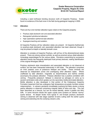 Exeter Resource Corporation
Caspiche Property, Region III, Chile
NI 43-101 Technical Report
Project No. 3083 Page 7-11
12 March 2010
including a west-northwest trending structure north of Caspiche Porphyry. Exeter
found no evidence of this fault zone in the field during geological mapping in 2009.
7.2.4 Alteration
There are four end member alteration types noted on the Caspiche property:
• Porphyry style stockwork vein and associated alteration
• Retrograde hydrothermal alteration
• High sulphidation epithermal style alteration
• Supergene leaching and oxidation.
At Caspiche Porphyry all four alteration styles are present. At Caspiche Epithermals
no porphyry-style stockwork vein associated alteration has been observed, though it
may be present at depth or laterally beneath cover.
Alteration is complex at Caspiche Porphyry, with all four of the aforementioned styles
present. There are strong vertical controls, as well as proximal versus distal alteration
mineralogy assemblages for the various styles. Pervasive overprinting by successive
alteration events has frequently destroyed most primary textures, making identification
of the original lithologies difficult
Porphyry stockwork style mineralization and associated alteration is not observed at
surface, but has been intersected extensively in drill holes. The alteration comprises
an inner potassic zone of potassium feldspar and biotite. These minerals are
observed as independent zones and overlapping other alteration styles. Where
unaffected by later alteration, magnetite as disseminations and hairline veinlets
accompany the potassic alteration. Potassic alteration has a positive correlation with
veining. Frequently potassium feldspar is observed as selvages on veins up to
several centimeters wide which grades out into secondary biotite-dominated alteration.
Biotite alteration is also developed in that portion of the Cretaceous Caspiche
Formation basement that has undergone high temperature pro-grade hornfels contact
metamorphism. In volcanic pendants immediately overlying the felsic stocks a strong
patchy alteration is observed comprising irregular blebs of silica and clay. This has
been described as a breccia, but can be traced laterally, where it grades into lithic
tuffs. In some intrusive stocks the upper cupola zone contains an intense “wormy”
quartz texture. At deeper levels more typical A- and B-style porphyry stockwork
veining is observed with late stage sulphidic D-veins cutting both the earlier quartz
veining and extending into the overlying volcanic units.
 