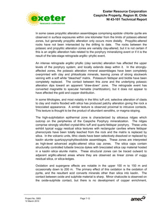 Exeter Resource Corporation
Caspiche Property, Region III, Chile
NI 43-101 Technical Report
Project No. 3083 Page 7-12
12 March 2010
In some cases propylitic alteration assemblages comprising epidote-chlorite-pyrite are
observed in surface exposures within one kilometer from the limits of potassic-altered
zones, but generally propylitic alteration only occurs more distally. Propylitic-altered
rocks have not been intersected by the drilling to date. The rocks between the
potassic and propylitic alteration zones are variably clay-altered, but it is not certain if
this is an argillic alteration halo related to the porphyry mineralizing event or if it is the
result of the late-stage retrograde argillic-phyllic event.
An intense retrograde argillic-phyllic (clay-sericite) alteration has affected the upper
levels of the porphyry system, and locally extends deep within it. In the strongly-
affected zones, the potassic alteration mineral assemblages have been completely
overprinted with clay and philosilicate minerals, leaving zones of strong stockwork
veining with a soft white “bleached” matrix. Potassium feldspar and biotite have been
completely replaced. The contact between this zone and the underlying potassic
alteration dips toward an apparent “draw-down” zone. The retrograde event has
converted magnetite to specular hematite (martitization), but it does not appear to
have affected the gold and copper distribution.
In some lithologies, and most notably in the lithic tuff unit, selective alteration of clasts
to clay and matrix flooded with silica has produced patchy alteration giving the rock a
brecciated appearance. A similar texture is observed proximal to intrusive contacts.
This texture is thought to be the product of abundant xenoliths, or magma stoping.
The high-sulphidation epithermal zone is characterized by siliceous ridges which
outcrop on the peripheries of the Caspiche Porphyry mineralization. The ridges
comprise strongly silicified crystal-lithic tuff and quartz-feldspar porphyry. These units
exhibit typical vuggy residual silica textures with rectangular cavities where feldspar
phenocrysts have been totally leached from the rock and the matrix is replaced by
silica. In the volcanic units, lithic clasts have been selectively dissolved or replaced by
kaolin-alunite-quartz±pyrophylite±dickite assemblages. These zones are interpreted
as high-level advanced argillic-altered silica cap zones. The silica caps contain
structurally controlled tufasite breccia dykes with brecciated silica cap material hosted
in a kaolin-silica-alunite matrix. These structural zones can be traced outward to
adjacent argillic-altered areas where they are observed as linear zones of vuggy
residual silica, or silica-ledges.
Oxidation and supergene effects are notable in the upper 100 m to 150 m and
occasionally down to 200 m. The primary effect of this oxidation is the oxidation of
pyrite, and the resultant acid converts minerals other than silica into kaolin. The
contact between oxide and sulphide material is sharp. Minor chalcocite is observed on
the oxide-sulphide contact, but there is no development of copper enrichment,
 