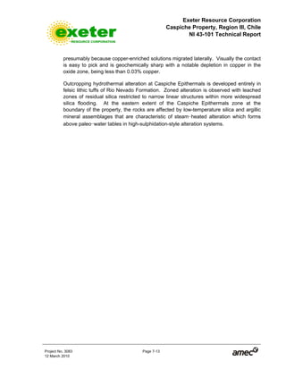 Exeter Resource Corporation
Caspiche Property, Region III, Chile
NI 43-101 Technical Report
Project No. 3083 Page 7-13
12 March 2010
presumably because copper-enriched solutions migrated laterally. Visually the contact
is easy to pick and is geochemically sharp with a notable depletion in copper in the
oxide zone, being less than 0.03% copper.
Outcropping hydrothermal alteration at Caspiche Epithermals is developed entirely in
felsic lithic tuffs of Rio Nevado Formation. Zoned alteration is observed with leached
zones of residual silica restricted to narrow linear structures within more widespread
silica flooding. At the eastern extent of the Caspiche Epithermals zone at the
boundary of the property, the rocks are affected by low-temperature silica and argillic
mineral assemblages that are characteristic of steam-heated alteration which forms
above paleo-water tables in high-sulphidation-style alteration systems.
 