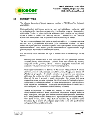 Exeter Resource Corporation
Caspiche Property, Region III, Chile
NI 43-101 Technical Report
Project No. 3083 Page 8-1
12 March 2010
8.0 DEPOSIT TYPES
The following discussion of deposit types was modified by AMEC from Van Kerkvoort
et al. (2008).
Stockwork-hosted, gold-copper porphyry, and high-sulphidation epithermal gold
mineralization styles have been recognized on the Caspiche property. Mineralization
at Caspiche Porphyry is interpreted to be a high-sulphidation epithermal gold deposit
above a gold-rich, gold-copper porphyry deposit. Mineralization at Caspiche
Epithermals is interpreted to be a high-sulphidation epithermal gold deposit.
The Maricunga metallogenic belt contains significant gold-rich, gold-copper porphyry
deposits, and high-sulphidation epithermal gold±copper±silver systems. In some
cases the high-sulphidation epithermal systems are superimposed on the porphyry
style mineralization. These deposit types are different from the copper-dominant, large
porphyry copper deposits found further north in Chile.
Vila and Sillitoe (1991) described the style of mineralization in the Maricunga belt as
follows:
Porphyry-type mineralization in the Maricunga belt was generated beneath
andesitic-(dacitic) stratovolcanoes. Volcanic rocks were intruded by isolated,
composite dioritic porphyry stocks. Weakly porphyritic microdiorite and
associated intrusion breccia are prominent stock components.
Gold-copper mineralization is believed to have been introduced with K silicate
alteration, which is well preserved only at the Amalia, Refugio, and Casale Hill
(Aldebaran) prospects. K silicate alteration is overprinted and commonly
obliterated by sericite-clay-chlorite assemblages of intermediate argillic type.
Much of the gold is present in quartz stockworks. Iron oxides, both early
magnetite and late hematite, constitute 5 to 10 vol percent of mineralized zones.
Sulphides are dominated completely by pyrite but include minor chalcopyrite and
trace bornite and molybdenite. Supergene leaching of copper is developed to
various degrees, but enrichment is developed only incipiently.
Several porphyry-type stockworks are overlain by pyrite- and alunite-rich
advanced argillic alteration, which carries barite, native sulfur, enargite, and at La
Pepa, high-grade, vein-type gold mineralization of high sulphidation, epithermal
type. The quartz stockworks and advanced Argillic caps are telescoped at Marte,
Valy, Santa Cecilia, and La Pepa but are separated by a chloritized zone
transacted by a swarm of gold-poor, polymetallic veins with quartz-alunite
selvages at Aldebaran (Cerro Casale).
 