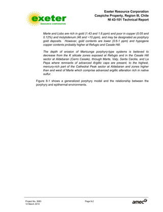 Exeter Resource Corporation
Caspiche Property, Region III, Chile
NI 43-101 Technical Report
Project No. 3083 Page 8-2
12 March 2010
Marte and Lobo are rich in gold (1.43 and 1.6 ppm) and poor in copper (0.05 and
0.12%) and molybdenum (46 and ~10 ppm), and may be designated as porphyry
gold deposits. However, gold contents are lower (0.6-1 ppm) and hypogene
copper contents probably higher at Refugio and Casale Hill.
The depth of erosion of Maricunga porphyry-type systems is believed to
decrease from the K silicate zones exposed at Refugio and in the Casale Hill
sector at Aldebaran (Cerro Casale), through Marte, Valy, Santa Cecilia, and La
Pepa where remnants of advanced Argillic caps are present, to the highest,
mercury-rich part of the Cathedral Peak sector at Aldebaran and zones higher
than and west of Marte which comprise advanced argillic alteration rich in native
sulfur.
Figure 8-1 shows a generalized porphyry model and the relationship between the
porphyry and epithermal environments.
 