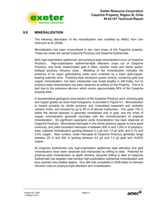 Exeter Resource Corporation
Caspiche Property, Region III, Chile
NI 43-101 Technical Report
Project No. 3083 Page 9-1
12 March 2010
9.0 MINERALIZATION
The following description of the mineralization was modified by AMEC from Van
Kerkvoort et al. (2008).
Mineralization has been encountered in two main areas of the Caspiche property.
These two areas are named Caspiche Porphyry and Caspiche Epithermals.
Both high-sulphidation epithermal, and porphyry-style mineralization occur at Caspiche
Porphyry. High-sulphidation epithermal-style alteration crops out at Caspiche
Porphyry, and hosts disseminated gold in felsic volcanic rocks and dacite quartz-
feldspar porphyry intrusive rocks. Modeling of the mineralization indicates the
presence of an upper gold-bearing oxide zone underlain by a lower gold-copper-
bearing sulphide zone. Porphyry-style stockwork quartz veining, containing gold and
copper mineralization, has been intersected over broad lengths in drill holes, but no
porphyry-style mineralization has been observed at surface on the Property. This is in
part due to the extensive alluvium which covers approximately 90% of the Caspiche
property area.
A representative geological cross section of the Caspiche Porphyry area, showing gold
and copper grades as down-hole histograms, is provided in Figure 9-1. Mineralization
is hosted primarily by diorite porphyry and mineralized basement and andesitic
volcanic rocks, and covered by up to 60 m of alluvial overburden. The upper 100 m
below the alluvial deposits is generally mineralized only in gold, and the onset of
copper mineralization generally coincides with the commencement of sulphide
mineralization. No significant supergene oxide mineralization has been observed at
Caspiche Porphyry. Mineralized intercepts in the diorite porphyry appear to have good
continuity, and yield consistent intercepts of between 450 m and 1,200 m of porphyry-
style, sulphide mineralization grading between 0.3 g/t and 1.0 g/t gold, and 0.1% and
0.4% copper. Near surface, oxide intercepts at Caspiche Porphyry generally range
between 20 m and 200 m grading between 0.2 g/t and 1.2 g/t gold and <0.02%
copper.
At Caspiche Epithermals only high-sulphidation epithermal style alteration and gold
mineralization have been observed and intersected by drilling to date. Potential for
porphyry-style mineralization at depth remains, because drilling to date at Caspiche
Epithermals has targeted near-surface high-sulphidation epithermal mineralization and
thus reached only shallow depths. One drill hole completed in 2009 failed to intersect
intrusive rocks or porphyry-style alteration and mineralization.
 