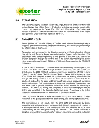 Exeter Resource Corporation
Caspiche Property, Region III, Chile
NI 43-101 Technical Report
Project No. 3083 Page 10-1
12 March 2010
10.0 EXPLORATION
The Caspiche property has been explored by Anglo, Newcrest, and Exeter from 1986
to the effective date of this Report. Exploration activities and results, organized by
operator, are presented in Tables 10-1, 10-2, and 10-3 below. Exploration work
reported in previous Technical Reports (see Section 2.5) is summarized in this Report
as is permitted under Instruction 1 of Form 43-101F1.
10.1 Exeter (2005 – 2010)
Exeter optioned the Caspiche property in October 2005, and has conducted geological
mapping, geochemical sampling, geophysical surveying, and drilling programs through
the effective date of this Report.
Exploration work conducted on the Caspiche property by Exeter since the effective
date of the last Technical Report completed on the Property (effective date of 14
September 2009) consisted primarily of that portion of the 2009-2010 season drill
program completed through the effective date of the current Technical Report. Exeter
plans to complete approximately 35,000 m of drilling at Caspiche during the 2009-2010
drill season.
A total of 19,835.90 m from 31 drill holes were completed during this time period, and
includes drill holes CSD-041A through CSD-064 (excluding CSD-042, which was
drilled during the 2008-2009 drill campaign), reentry and deepening of CSD-016 and
CSD-025, and RC holes CR-001 through CR-004. Exeter drilling during the 2009-
2010 season was designed to raise the confidence of the existing mineral resource
through infill drilling; continue to test the limits of mineralization, particularly to the
southwest; and confirm the grade and thickness of near-surface legacy drill campaigns
through twin drilling. The confirmation drill holes were drilled using PQ diameter core
and were used to provide additional mineralized oxide material for metallurgical
testwork. All 2009-2010 drilling was completed in the Caspiche Porphyry area; no
drilling was completed in the Caspiche Epithermals area. A summary of the drilling
conducted during this time period is presented in Section 11, Drilling.
Other significant exploration work conducted during this time period included
refinement of the geological model from recent drilling, and an IP geophysical survey.
The interpretation of drill results from the 2009-2010 drill campaign by Exeter
geologists, and geological work by consultant Dick Sillitoe in January 2010 resulted in
a re-interpretation of some of the stratigraphic units that therefore led to a better
understanding of the geological setting at Caspiche. Dick Sillitoe conducted a
complete review of the Caspiche Porphyry geology model and surrounding exploration
 