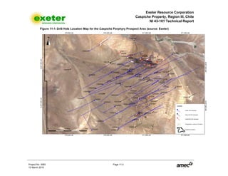 Exeter Resource Corporation
Caspiche Property, Region III, Chile
NI 43-101 Technical Report
Project No. 3083 Page 11-2
12 March 2010
Figure 11-1: Drill Hole Location Map for the Caspiche Porphyry Prospect Area (source: Exeter)
 