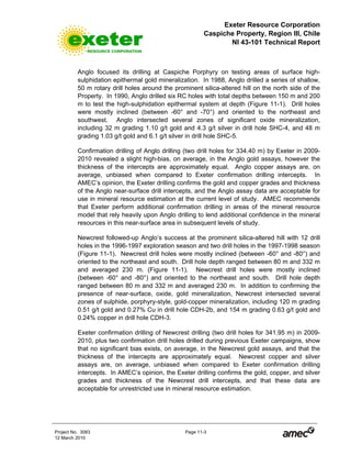 Exeter Resource Corporation
Caspiche Property, Region III, Chile
NI 43-101 Technical Report
Project No. 3083 Page 11-3
12 March 2010
Anglo focused its drilling at Caspiche Porphyry on testing areas of surface high-
sulphidation epithermal gold mineralization. In 1988, Anglo drilled a series of shallow,
50 m rotary drill holes around the prominent silica-altered hill on the north side of the
Property. In 1990, Anglo drilled six RC holes with total depths between 150 m and 200
m to test the high-sulphidation epithermal system at depth (Figure 11-1). Drill holes
were mostly inclined (between -60° and -70°) and oriented to the northeast and
southwest. Anglo intersected several zones of significant oxide mineralization,
including 32 m grading 1.10 g/t gold and 4.3 g/t silver in drill hole SHC-4, and 48 m
grading 1.03 g/t gold and 6.1 g/t silver in drill hole SHC-5.
Confirmation drilling of Anglo drilling (two drill holes for 334.40 m) by Exeter in 2009-
2010 revealed a slight high-bias, on average, in the Anglo gold assays, however the
thickness of the intercepts are approximately equal. Anglo copper assays are, on
average, unbiased when compared to Exeter confirmation drilling intercepts. In
AMEC’s opinion, the Exeter drilling confirms the gold and copper grades and thickness
of the Anglo near-surface drill intercepts, and the Anglo assay data are acceptable for
use in mineral resource estimation at the current level of study. AMEC recommends
that Exeter perform additional confirmation drilling in areas of the mineral resource
model that rely heavily upon Anglo drilling to lend additional confidence in the mineral
resources in this near-surface area in subsequent levels of study.
Newcrest followed-up Anglo’s success at the prominent silica-altered hill with 12 drill
holes in the 1996-1997 exploration season and two drill holes in the 1997-1998 season
(Figure 11-1). Newcrest drill holes were mostly inclined (between -60° and -80°) and
oriented to the northeast and south. Drill hole depth ranged between 80 m and 332 m
and averaged 230 m. (Figure 11-1). Newcrest drill holes were mostly inclined
(between -60° and -80°) and oriented to the northeast and south. Drill hole depth
ranged between 80 m and 332 m and averaged 230 m. In addition to confirming the
presence of near-surface, oxide, gold mineralization, Newcrest intersected several
zones of sulphide, porphyry-style, gold-copper mineralization, including 120 m grading
0.51 g/t gold and 0.27% Cu in drill hole CDH-2b, and 154 m grading 0.63 g/t gold and
0.24% copper in drill hole CDH-3.
Exeter confirmation drilling of Newcrest drilling (two drill holes for 341.95 m) in 2009-
2010, plus two confirmation drill holes drilled during previous Exeter campaigns, show
that no significant bias exists, on average, in the Newcrest gold assays, and that the
thickness of the intercepts are approximately equal. Newcrest copper and silver
assays are, on average, unbiased when compared to Exeter confirmation drilling
intercepts. In AMEC’s opinion, the Exeter drilling confirms the gold, copper, and silver
grades and thickness of the Newcrest drill intercepts, and that these data are
acceptable for unrestricted use in mineral resource estimation.
 