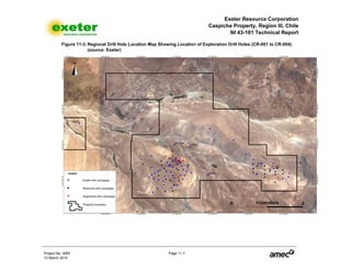 Exeter Resource Corporation
Caspiche Property, Region III, Chile
NI 43-101 Technical Report
Project No. 3083 Page 11-7
12 March 2010
Figure 11-3: Regional Drill Hole Location Map Showing Location of Exploration Drill Holes (CR-001 to CR-004)
(source: Exeter)
 