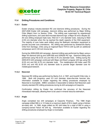 Exeter Resource Corporation
Caspiche Property, Region III, Chile
NI 43-101 Technical Report
Project No. 3083 Page 11-8
12 March 2010
11.4 Drilling Procedures and Conditions
11.4.1 Exeter
Exeter employs industry-standard RC and diamond drilling procedures. During the
2007-2008 Exeter drill campaign, diamond drilling was performed by Major Drilling
Chile (Major) from La Serena, Chile. The drilling was supervised by experienced
drilling supervisors, and used skid-mounted diamond rigs: a Major 50 and a Boyles 20.
All core drilling employed triple tube, HQ3 (6.11 cm) diameter tools, reducing to NQ3
(4.50 cm) diameter when the rig reached the depth capacity of the HQ3 equipment.
The majority of core holes were drilled using the Ballmark orientation equipment to
provide accurate core orientations. RC drilling was performed by Soletanche Bachy
Chile from Santiago, Chile using an Ingersoll Rand TH75 E drill rig with an additional
compressor and 5.125 inch tricone bits.
During the 2008-2009 drill campaign, diamond drilling was performed by Major using a
Major 50 diamond drill rig and UDR1000 and UDR200 RC rigs. Diamond drilling was
performed using HQ (6.35 cm) and NQ (4.76 cm) diameter tools. Drilling during the
2009-2010 drill campaign continued with Major and Boart Longyear drill rigs using HQ
(6.35 cm) and NQ (4.76 cm) diameter tools. The metallurgical drill holes used PQ
(8.50 cm) and HQ (6.35 cm) diameter tools to provide larger diameter core for
metallurgical testwork.
11.4.2 Newcrest
Newcrest RC drilling was performed by Bachy S.A. in 1997, and Ausdrill Chile Ltda. in
1998. Both drill programs used 5.5 inch diameter down-the-hole hammer bits.
Information available to Exeter regarding the drilling procedures employed by
Newcrest is incomplete. AMEC considers it reasonable to believe that Newcrest used
industry-standard RC drilling procedures during its drill campaigns at Caspiche.
Confirmation drilling by Exeter has confirmed the accuracy of the Newcrest
mineralized intercepts, allowing them to be used in mineral resource estimation.
11.4.3 Anglo
Anglo completed two drill campaigns at Caspiche Porphyry. The 1988 Anglo
campaign drilled 568 m in 12 holes to a maximum depth of 50 m depth using a Holman
air-rotary drill. In 1990, Anglo drilled six RC drill holes for a total of 950 m using a
company-owned Falcon 40 drill rig. Information available to Exeter regarding the
drilling procedures employed by Anglo is incomplete.
 