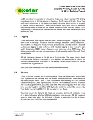 Exeter Resource Corporation
Caspiche Property, Region III, Chile
NI 43-101 Technical Report
Project No. 3083 Page 11-9
12 March 2010
AMEC considers it reasonable to believe that Anglo used industry standard RC drilling
procedures during its drill campaigns at Caspiche. Confirmation drilling by Exeter has
confirmed the accuracy of the Anglo mineralized intercepts, allowing them to be used
in mineral resource estimation. AMEC recommends that Exeter perform additional
confirmation drilling in areas of the mineral resource model that rely heavily upon
Anglo drilling to lend additional confidence in the mineral resources in this near-surface
mineralized zone.
11.5 Logging
Exeter exploration staff log drill core at Exeter’s facility in Copiapó. Logging includes
items such as lithology, pervasive and vein selvage alteration, veining description,
classification and frequency measurements, oxidation and sulphide content. Detailed
geotechnical logging is also performed and includes logging of core recovery, rock
quality designation (RQD), fracture frequency, and rock mass rating (RMR) data. The
data are captured in palm-top computers using direct manual entry into Microsoft Excel
spreadsheets.
RC drill cuttings are logged at the drill site in 1 m intervals. The paper logging sheet
includes similar fields to those used for core logging, but also includes a column for
sample moisture content. A spoonful of the washed chips is placed in the chip tray as
a record of the logged interval.
Geological logs from Anglo drill holes are not available to Exeter.
11.6 Surveys
Exeter drill-collar locations are first estimated by Exeter personnel using a hand-held
GPS together with the distance from the nearest surveyed drill hole. Collar locations
are then surveyed with a Leyca TC 600 Total Station instrument by Mr. Luis Jorquera
Galaz from Copiapó Chile, a professional surveyor. Mr. Galaz has surveyed all Exeter
drill holes through CSD-049, except for CSD-042. The remaining 2009-2010 drill holes
have been surveyed by hand-held GPS by Exeter personnel and will be surveyed by
Total Station during the 2009-2010 drill campaign by Mr. Galaz.
Downhole surveys for diamond drill holes are conducted by the drill contractor every
50 m down-hole using a Reflex EZ Shot digital down-hole camera. RC drill holes are
surveyed down-hole within the drill steel by Exeter to determine the dip deviation.
Azimuth data from the RC surveys are discarded.
 