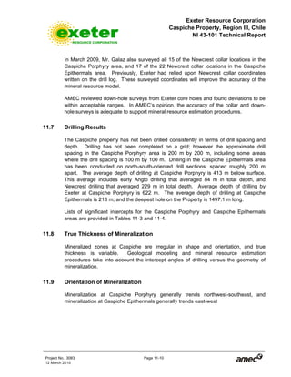 Exeter Resource Corporation
Caspiche Property, Region III, Chile
NI 43-101 Technical Report
Project No. 3083 Page 11-10
12 March 2010
In March 2009, Mr. Galaz also surveyed all 15 of the Newcrest collar locations in the
Caspiche Porphyry area, and 17 of the 22 Newcrest collar locations in the Caspiche
Epithermals area. Previously, Exeter had relied upon Newcrest collar coordinates
written on the drill log. These surveyed coordinates will improve the accuracy of the
mineral resource model.
AMEC reviewed down-hole surveys from Exeter core holes and found deviations to be
within acceptable ranges. In AMEC’s opinion, the accuracy of the collar and down-
hole surveys is adequate to support mineral resource estimation procedures.
11.7 Drilling Results
The Caspiche property has not been drilled consistently in terms of drill spacing and
depth. Drilling has not been completed on a grid; however the approximate drill
spacing in the Caspiche Porphyry area is 200 m by 200 m, including some areas
where the drill spacing is 100 m by 100 m. Drilling in the Caspiche Epithermals area
has been conducted on north-south-oriented drill sections, spaced roughly 200 m
apart. The average depth of drilling at Caspiche Porphyry is 413 m below surface.
This average includes early Anglo drilling that averaged 84 m in total depth, and
Newcrest drilling that averaged 229 m in total depth. Average depth of drilling by
Exeter at Caspiche Porphyry is 622 m. The average depth of drilling at Caspiche
Epithermals is 213 m; and the deepest hole on the Property is 1497.1 m long.
Lists of significant intercepts for the Caspiche Porphyry and Caspiche Epithermals
areas are provided in Tables 11-3 and 11-4.
11.8 True Thickness of Mineralization
Mineralized zones at Caspiche are irregular in shape and orientation, and true
thickness is variable. Geological modeling and mineral resource estimation
procedures take into account the intercept angles of drilling versus the geometry of
mineralization.
11.9 Orientation of Mineralization
Mineralization at Caspiche Porphyry generally trends northwest-southeast, and
mineralization at Caspiche Epithermals generally trends east-west
 