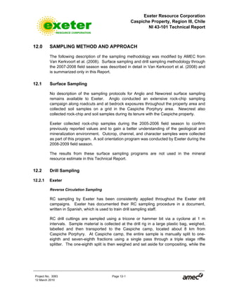 Exeter Resource Corporation
Caspiche Property, Region III, Chile
NI 43-101 Technical Report
Project No. 3083 Page 12-1
12 March 2010
12.0 SAMPLING METHOD AND APPROACH
The following description of the sampling methodology was modified by AMEC from
Van Kerkvoort et al. (2008). Surface sampling and drill sampling methodology through
the 2007-2008 field season was described in detail in Van Kerkvoort et al. (2008) and
is summarized only in this Report.
12.1 Surface Sampling
No description of the sampling protocols for Anglo and Newcrest surface sampling
remains available to Exeter. Anglo conducted an extensive rock-chip sampling
campaign along roadcuts and at bedrock exposures throughout the property area and
collected soil samples on a grid in the Caspiche Porphyry area. Newcrest also
collected rock-chip and soil samples during its tenure with the Caspiche property.
Exeter collected rock-chip samples during the 2005-2006 field season to confirm
previously reported values and to gain a better understanding of the geological and
mineralization environment. Outcrop, channel, and character samples were collected
as part of this program. A soil orientation program was conducted by Exeter during the
2008-2009 field season.
The results from these surface sampling programs are not used in the mineral
resource estimate in this Technical Report.
12.2 Drill Sampling
12.2.1 Exeter
Reverse Circulation Sampling
RC sampling by Exeter has been consistently applied throughout the Exeter drill
campaigns. Exeter has documented their RC sampling procedure in a document,
written in Spanish, which is used to train drill sampling staff.
RC drill cuttings are sampled using a tricone or hammer bit via a cyclone at 1 m
intervals. Sample material is collected at the drill rig in a large plastic bag, weighed,
labelled and then transported to the Caspiche camp, located about 8 km from
Caspiche Porphyry. At Caspiche camp, the entire sample is manually split to one-
eighth and seven-eighth fractions using a single pass through a triple stage riffle
splitter. The one-eighth split is then weighed and set aside for compositing, while the
 