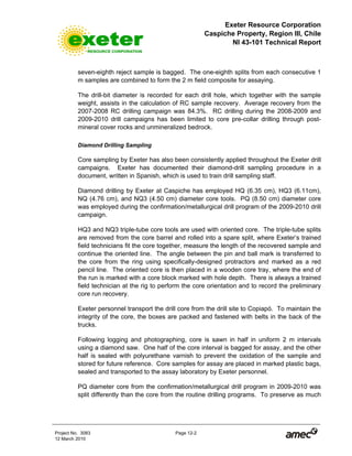 Exeter Resource Corporation
Caspiche Property, Region III, Chile
NI 43-101 Technical Report
Project No. 3083 Page 12-2
12 March 2010
seven-eighth reject sample is bagged. The one-eighth splits from each consecutive 1
m samples are combined to form the 2 m field composite for assaying.
The drill-bit diameter is recorded for each drill hole, which together with the sample
weight, assists in the calculation of RC sample recovery. Average recovery from the
2007-2008 RC drilling campaign was 84.3%. RC drilling during the 2008-2009 and
2009-2010 drill campaigns has been limited to core pre-collar drilling through post-
mineral cover rocks and unmineralized bedrock.
Diamond Drilling Sampling
Core sampling by Exeter has also been consistently applied throughout the Exeter drill
campaigns. Exeter has documented their diamond-drill sampling procedure in a
document, written in Spanish, which is used to train drill sampling staff.
Diamond drilling by Exeter at Caspiche has employed HQ (6.35 cm), HQ3 (6.11cm),
NQ (4.76 cm), and NQ3 (4.50 cm) diameter core tools. PQ (8.50 cm) diameter core
was employed during the confirmation/metallurgical drill program of the 2009-2010 drill
campaign.
HQ3 and NQ3 triple-tube core tools are used with oriented core. The triple-tube splits
are removed from the core barrel and rolled into a spare split, where Exeter’s trained
field technicians fit the core together, measure the length of the recovered sample and
continue the oriented line. The angle between the pin and ball mark is transferred to
the core from the ring using specifically-designed protractors and marked as a red
pencil line. The oriented core is then placed in a wooden core tray, where the end of
the run is marked with a core block marked with hole depth. There is always a trained
field technician at the rig to perform the core orientation and to record the preliminary
core run recovery.
Exeter personnel transport the drill core from the drill site to Copiapó. To maintain the
integrity of the core, the boxes are packed and fastened with belts in the back of the
trucks.
Following logging and photographing, core is sawn in half in uniform 2 m intervals
using a diamond saw. One half of the core interval is bagged for assay, and the other
half is sealed with polyurethane varnish to prevent the oxidation of the sample and
stored for future reference. Core samples for assay are placed in marked plastic bags,
sealed and transported to the assay laboratory by Exeter personnel.
PQ diameter core from the confirmation/metallurgical drill program in 2009-2010 was
split differently than the core from the routine drilling programs. To preserve as much
 