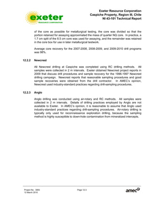 Exeter Resource Corporation
Caspiche Property, Region III, Chile
NI 43-101 Technical Report
Project No. 3083 Page 12-3
12 March 2010
of the core as possible for metallurgical testing, the core was divided so that the
portion retained for assaying approximated the mass of quarter NQ core. In practice, a
1.7 cm split of the 8.5 cm core was used for assaying, and the remainder was retained
in the core box for use in later metallurgical testwork.
Average core recovery for the 2007-2008, 2008-2009, and 2009-2010 drill programs
was 98%.
12.2.2 Newcrest
All Newcrest drilling at Caspiche was completed using RC drilling methods. All
samples were collected in 2 m intervals. Exeter obtained Newcrest project reports in
2009 that discuss drill procedures and sample recovery for the 1996-1997 Newcrest
drilling campaign. Newcrest reports that reasonable sampling procedures and good
sample recoveries were obtained from the drill contractor. In AMEC’s opinion,
Newcrest used industry-standard practices regarding drill-sampling procedures.
12.2.3 Anglo
Anglo drilling was conducted using air-rotary and RC methods. All samples were
collected in 2 m intervals. Details of drilling practices employed by Anglo are not
available to Exeter. In AMEC’s opinion, it is reasonable to assume that Anglo used
industry-standard practices regarding drill-sampling procedures. Air-rotary drilling is
typically only used for reconnaissance exploration drilling, because the sampling
method is highly susceptible to down-hole contamination from mineralized intercepts.
 