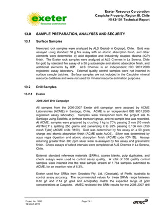 Exeter Resource Corporation
Caspiche Property, Region III, Chile
NI 43-101 Technical Report
Project No. 3083 Page 13-1
12 March 2010
13.0 SAMPLE PREPARATION, ANALYSES AND SECURITY
13.1 Surface Samples
Newcrest rock samples were analyzed by ALS Geolab in Copiapó, Chile. Gold was
assayed using standard 50 g fire assay with an atomic absorption finish, and other
elements were determined by acid digestion and inductively coupled plasma (ICP)
finish. The Exeter rock samples were analyzed at ALS Chemex in La Serena, Chile
for gold by standard fire assay of a 50 g subsample and atomic absorption finish, and
additional elements by ICP. ALS Chemex is an independent ISO 9001:2000
registered assay laboratory. External quality control samples were not inserted in
surface sample batches. Surface samples are not included in the Caspiche mineral
resource database and were not used for mineral resource estimation purposes.
13.2 Drill Samples
13.2.1 Exeter
2006-2007 Drill Campaign
All samples from the 2006-2007 Exeter drill campaign were assayed by ACME
Laboratories (ACME) in Santiago, Chile. ACME is an independent ISO 9001:2000
registered assay laboratory. Samples were transported from the project site to
Santiago using Estafeta, a contract transport group, and no sample loss was recorded.
At ACME, samples were prepared by crushing 1 kg to 70% passing 2 mm (10 mesh
ASTM-E11), splitting 250 grams and pulverizing it to 95% passing 0.106 mm (150
mesh Tyler) (ACME code R150). Gold was determined by fire assay on a 50 gram
charge and atomic absorption finish (ACME code AuG6). Silver was determined by
aqua regia digestion and atomic absorption finish (ACME code ICP-1D). Assays
returning greater than 300 ppm silver were re-assayed by fire assay and gravimetric
finish. Check assays of select intervals were completed at ALS Chemex in La Serena,
Chile.
External standard reference materials (SRMs), coarse blanks, pulp duplicates, and
check assays were used to control assay quality. A total of 160 quality control
samples were inserted into the total sample stream of 1,784 samples submitted to
ACME, for an insertion rate of 8.3%.
Exeter used four SRMs from Geostats Pty. Ltd. (Geostats), of Perth, Australia to
control assay accuracy. The recommended values for these SRMs range between
0.82 g/t and 2.14 g/t gold and acceptably match the expected range of gold
concentrations at Caspiche. AMEC reviewed the SRM results for the 2006-2007 drill
 