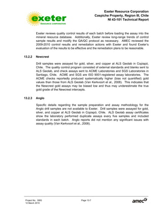 Exeter Resource Corporation
Caspiche Property, Region III, Chile
NI 43-101 Technical Report
Project No. 3083 Page 13-7
12 March 2010
Exeter reviews quality control results of each batch before loading the assay into the
mineral resource database. Additionally, Exeter review long-range trends of control
sample results and modify the QA/QC protocol as necessary. AMEC reviewed the
2009-2010 control results and remediation actions with Exeter and found Exeter’s
evaluation of the results to be effective and the remediation plans to be reasonable.
13.2.2 Newcrest
Drill samples were assayed for gold, silver, and copper at ALS Geolab in Copiapó,
Chile. The quality control program consisted of external standards and blanks sent to
ALS Geolab, and check assays sent to ACME Laboratories and SGS Laboratories in
Santiago, Chile. ACME and SGS are ISO 9001-registered assay laboratories. The
ACME checks reportedly produced systematically higher (bias not quantified) gold
values than those from ALS Geolab (Van Kerkvoort et al., 2008). This indicates that
the Newcrest gold assays may be biased low and thus may underestimate the true
gold grade of the Newcrest intercepts.
13.2.3 Anglo
Specific details regarding the sample preparation and assay methodology for the
Anglo drill samples are not available to Exeter. Drill samples were assayed for gold,
silver, and copper at ALS Geolab in Copiapó, Chile. ALS Geolab assay certificates
show the laboratory performed duplicate assays every five samples and included
standards in each batch. Anglo reports did not mention any significant issues with
assay quality (Van Kerkvoort et al., 2008).
 
