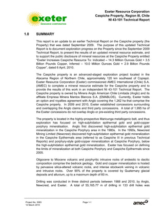 Exeter Resource Corporation
Caspiche Property, Region III, Chile
NI 43-101 Technical Report
Project No. 3083 Page 1-1
12 March 2010
1.0 SUMMARY
This report is an update to an earlier Technical Report on the Caspiche property (the
Property) that was dated September 2009. The purpose of this updated Technical
Report is to document exploration progress on the Property since the September 2009
Technical Report, to present the results of an updated mineral resource estimate, and
to support the public disclosure of mineral resources at the Caspiche Property entitled
“Exeter Increases Caspiche Resource To: Indicated – 14.3 Million Ounces Gold + 3.5
Billion Pounds Copper, Inferred – 10.0 Million Ounces Gold + 2.9 Billion Pounds
Copper”, dated 6 April, 2010.
The Caspiche property is an advanced-staged exploration project located in the
Atacama Region of Northern Chile, approximately 120 km southeast of Copiapó.
Exeter Resource Corporation (Exeter) commissioned AMEC International (Chile) S.A.
(AMEC) to complete a mineral resource estimate for the Caspiche property and to
provide the results of this work in an independent NI 43-101 Technical Report. The
Caspiche property is owned by Minera Anglo American Chile Limitada (Anglo) and its
affiliate Empresa Minera Mantos Blancos S.A. (EMABLOS). Currently, Exeter holds
an option and royalties agreement with Anglo covering the 1,262 ha that comprise the
Caspiche property. In 2009 and 2010, Exeter established concessions surrounding
and overlapping the Anglo claims and third party concessions. A total of 1,995 ha of
the Exeter concessions do not overlap Anglo or pre-existing third party concessions.
The property is located in the highly-prospective Maricunga metallogenic belt, and thus
exploration has focused on high-sulphidation epithermal gold and gold-copper
porphyry mineralisation. Anglo first discovered high-sulphidation epithermal gold
mineralization in the Caspiche Porphyry area in the 1980s. In the 1990s, Newcrest
Mining Limited (Newcrest) discovered high-sulphidation epithermal gold mineralization
in the Caspiche Epithermals area (referred to as Caspiche III in previous Technical
Reports) and porphyry-style gold-copper mineralization at Caspiche Porphyry, below
the high-sulphidation epithermal gold mineralization. Exeter has focused on defining
the limits of mineralization at both Caspiche Porphyry and Caspiche Epithermals since
2005.
Oligocene to Miocene volcanic and porphyritic intrusive rocks of andesitic to dacitic
composition comprise the bedrock geology. Gold and copper mineralization is hosted
by pervasive silica-altered volcanic rocks, and intense stockwork veining in volcanic
and intrusive rocks. Over 90% of the property is covered by Quaternary glacial
deposits and alluvium, up to a maximum depth of 60 m.
Drilling was conducted in three distinct periods between 1988 and 2010, by Anglo,
Newcrest, and Exeter. A total of 55,165.77 m of drilling in 133 drill holes was
 