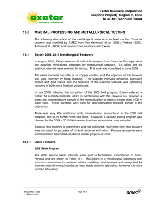 Exeter Resource Corporation
Caspiche Property, Region III, Chile
NI 43-101 Technical Report
Project No. 3083 Page 16-1
12 March 2010
16.0 MINERAL PROCESSING AND METALLURGICAL TESTING
The following description of the metallurgical testwork completed on the Caspiche
property was modified by AMEC from Van Kerkvoort et al. (2008), Perkins (2009),
Tolman et al. (2009), and recent communications with Exeter.
16.1 Exeter 2008-2010 Metallurgical Testwork
In August 2008, Exeter selected 12 drill hole intervals from Caspiche Porphyry oxide
and sulphide mineralized intercepts for metallurgical testwork. Six oxide and six
sulphide intervals were selected for testing. This work was completed in June 2009.
The oxide intervals had little or no copper content, and the objective of the testwork
was gold recovery by heap leaching. The sulphide intervals contained significant
copper and gold values and the objective of the sulphide testwork was optimizing
recovery of both into a flotation concentrate.
In July 2009, following the completion of the 2009 field program, Exeter selected a
further 14 sulphide intervals, which in combination with the previous six, provided a
broad and representative sample of the mineralization to depths greater than 1000 m
down hole. These samples were sent for characterization testwork similar to the
original six.
There was very little additional oxide mineralization encountered in the 2009 drill
program, and so no further work was done. However, a specific drilling program was
planned for the 2009 – 2010 field season to obtain appropriate oxide samples
Because this testwork is preliminary and not optimized, recoveries from this testwork
were not used for purposes of mineral resource estimation. Process recoveries were
estimated from benchmark studies of similar projects in Chile.
16.1.1 Oxide Testwork
2008 Oxide Program
The 2008 season oxide intervals were sent to McClelland Laboratories in Reno,
Nevada and are shown in Table 16-1. McClelland is a metallurgical laboratory with
extensive experience in precious metals metallurgy and process, and recognized by
the international mining industry as heap leach testwork specialists; however it is not a
certified laboratory.
 