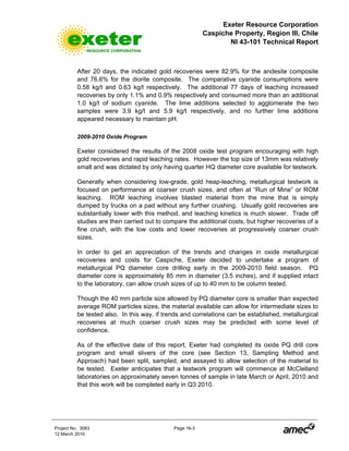 Exeter Resource Corporation
Caspiche Property, Region III, Chile
NI 43-101 Technical Report
Project No. 3083 Page 16-3
12 March 2010
After 20 days, the indicated gold recoveries were 82.9% for the andesite composite
and 76.6% for the diorite composite. The comparative cyanide consumptions were
0.58 kg/t and 0.63 kg/t respectively. The additional 77 days of leaching increased
recoveries by only 1.1% and 0.9% respectively and consumed more than an additional
1.0 kg/t of sodium cyanide. The lime additions selected to agglomerate the two
samples were 3.9 kg/t and 5.9 kg/t respectively, and no further lime additions
appeared necessary to maintain pH.
2009-2010 Oxide Program
Exeter considered the results of the 2008 oxide test program encouraging with high
gold recoveries and rapid leaching rates. However the top size of 13mm was relatively
small and was dictated by only having quarter HQ diameter core available for testwork.
Generally when considering low-grade, gold heap-leaching, metallurgical testwork is
focused on performance at coarser crush sizes, and often at “Run of Mine” or ROM
leaching. ROM leaching involves blasted material from the mine that is simply
dumped by trucks on a pad without any further crushing. Usually gold recoveries are
substantially lower with this method, and leaching kinetics is much slower. Trade off
studies are then carried out to compare the additional costs, but higher recoveries of a
fine crush, with the low costs and lower recoveries at progressively coarser crush
sizes.
In order to get an appreciation of the trends and changes in oxide metallurgical
recoveries and costs for Caspiche, Exeter decided to undertake a program of
metallurgical PQ diameter core drilling early in the 2009-2010 field season. PQ
diameter core is approximately 85 mm in diameter (3.5 inches), and if supplied intact
to the laboratory, can allow crush sizes of up to 40 mm to be column tested.
Though the 40 mm particle size allowed by PQ diameter core is smaller than expected
average ROM particles sizes, the material available can allow for intermediate sizes to
be tested also. In this way, if trends and correlations can be established, metallurgical
recoveries at much coarser crush sizes may be predicted with some level of
confidence.
As of the effective date of this report, Exeter had completed its oxide PQ drill core
program and small slivers of the core (see Section 13, Sampling Method and
Approach) had been split, sampled, and assayed to allow selection of the material to
be tested. Exeter anticipates that a testwork program will commence at McClelland
laboratories on approximately seven tonnes of sample in late March or April, 2010 and
that this work will be completed early in Q3 2010.
 