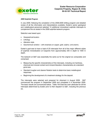 Exeter Resource Corporation
Caspiche Property, Region III, Chile
NI 43-101 Technical Report
Project No. 3083 Page 16-6
12 March 2010
2009 Sulphide Program
In July 2009, following the completion of the 2008-2009 drilling program and detailed
review of all the information and interpretations available, Exeter’s senior geological
and metallurgical personnel selected 14 additional mineralized sulphide intercepts to
complement the six tested in the 2008 sulphide testwork program.
Selection was based upon:
• Geographical location
• Lithology
• Alteration style
• Geochemical variation – with emphasis on copper, gold, sulphur, and arsenic.
Exeter’s goal was to have a total of 20 intercepts from all of the major different styles
of sulphide mineralization at Caspiche from approximately 250 m depth to 1000 m
depth.
The testwork at G&T was essentially the same as for the original six composites and
comprised:
• Measuring the specific characteristics of the intercepts, including ore hardness,
chemical and mineral content and mineral liberation characteristics at a standard
grind size
• Standard rougher and cleaner flotation tests to determine basic metallurgical
responses
• Beginning the development of a treatment strategy for the deposit.
The intercepts were selected and prepared for shipment in August 2009. G&T
commenced the program in September 2009 and completed it in November 2009.
The basic results are summarized below. Table 16-6 lists the main attributes for all the
intercepts determined by Exeter prior to their dispatch to G&T, including the previous
six.
 