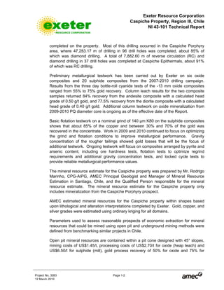 Exeter Resource Corporation
Caspiche Property, Region III, Chile
NI 43-101 Technical Report
Project No. 3083 Page 1-2
12 March 2010
completed on the property. Most of this drilling occurred in the Caspiche Porphyry
area, where 47,283.17 m of drilling in 96 drill holes was completed, about 85% of
which was diamond drilling. A total of 7,882.60 m of reverse circulation (RC) and
diamond drilling in 37 drill holes was completed at Caspiche Epithermals, about 91%
of which was RC drilling.
Preliminary metallurgical testwork has been carried out by Exeter on six oxide
composites and 20 sulphide composites from the 2007-2010 drilling campaign.
Results from the three day bottle-roll cyanide tests of the -13 mm oxide composites
ranged from 55% to 75% gold recovery. Column leach results for the two composite
samples returned 84% recovery from the andesite composite with a calculated head
grade of 0.50 g/t gold, and 77.5% recovery from the diorite composite with a calculated
head grade of 0.40 g/t gold. Additional column testwork on oxide mineralization from
2009-2010 PQ diameter core is ongoing as of the effective date of the Report.
Basic flotation testwork on a nominal grind of 140 µm K80 on the sulphide composites
shows that about 85% of the copper and between 30% and 70% of the gold was
recovered in the concentrate. Work in 2009 and 2010 continued to focus on optimizing
the grind and flotation conditions to improve metallurgical performance. Gravity
concentration of the rougher tailings showed gold losses that will be the focus of
additional testwork. Ongoing testwork will focus on composites arranged by pyrite and
arsenic content, including ore hardness tests, flotation tests to optimize regrind
requirements and additional gravity concentration tests, and locked cycle tests to
provide reliable metallurgical performance values.
The mineral resource estimate for the Caspiche property was prepared by Mr. Rodrigo
Marinho, CPG-AIPG, AMEC Principal Geologist and Manager of Mineral Resource
Estimation in Santiago, Chile, and the Qualified Person responsible for the mineral
resource estimate. The mineral resource estimate for the Caspiche property only
includes mineralization from the Caspiche Porphyry prospect.
AMEC estimated mineral resources for the Caspiche property within shapes based
upon lithological and alteration interpretations completed by Exeter. Gold, copper, and
silver grades were estimated using ordinary kriging for all domains.
Parameters used to assess reasonable prospects of economic extraction for mineral
resources that could be mined using open pit and underground mining methods were
defined from benchmarking similar projects in Chile.
Open pit mineral resources are contained within a pit cone designed with 45° slopes,
mining costs of US$1.45/t, processing costs of US$2.70/t for oxide (heap leach) and
US$6.50/t for sulphide (mill), gold process recovery of 50% for oxide and 75% for
 