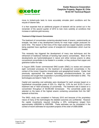 Exeter Resource Corporation
Caspiche Property, Region III, Chile
NI 43-101 Technical Report
Project No. 3083 Page 16-16
12 March 2010
move to locked-cycle tests to more accurately simulate plant conditions and the
recycle of cleaner tails.
It is then expected that an additional program of testwork will be carried out in the
remainder of the second quarter of 2010 to look more carefully at conditions that
increase or optimize gold recovery.
Treatment of High Arsenic Concentrates
The treatment of concentrates containing elevated levels of arsenic, predominantly as
enargite, has been a key development activity for most major copper producers for
some time. The reason is that many of the major porphyry copper deposits currently
being exploited have significant zones of enargite-rich mineralization which must be
treated.
This necessity has triggered the development of many new techniques and the
refinement of traditional methods of handing high arsenic concentrates. Most of the
developments are hydrometallurgical in nature and either remove arsenic to allow
conventional concentrates to be treated in a smelter, or they produce final copper and
gold/silver bullion for sale.
In August 2009, Exeter commissioned SNC-Lavalin (SNCL) to review and compare
eight nominated processes for the treatment of enargite-rich concentrates in the
context of the known Caspiche mineralization and geographical location. Exeter had
previously approached the relevant technology providers/consultants for most
processes and sought their cooperation in providing technical information to SNC. The
technologies are listed in Table 16-12.
Capital and operating cost estimates were developed for each process based on a
hypothetical concentrate grade of 25% Cu, 40g/t Au, 3.5% As and 32.5% S and a
treatment rate of 1620 tonnes/day of concentrate. The treatment rate is based on a
concentrator throughput of 50,000,000 tonnes/year. The concentrate grade was
selected on the basis of the highest arsenic containing concentrate from the G&T
testwork at that time.
The SNCL study was completed in February 2010 and because of the proprietary
nature of many of the technologies the detailed outcomes are confidential. However
the capital investments required (including a 25% contingency) ranged from
approximately US$200M to US$700M. These estimates can be considered in the
context of recent estimates for equivalent projects of the order of US$4,000M.
 